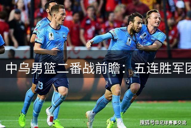 中乌男篮二番战前瞻：五连胜军团迎战南美劲旅