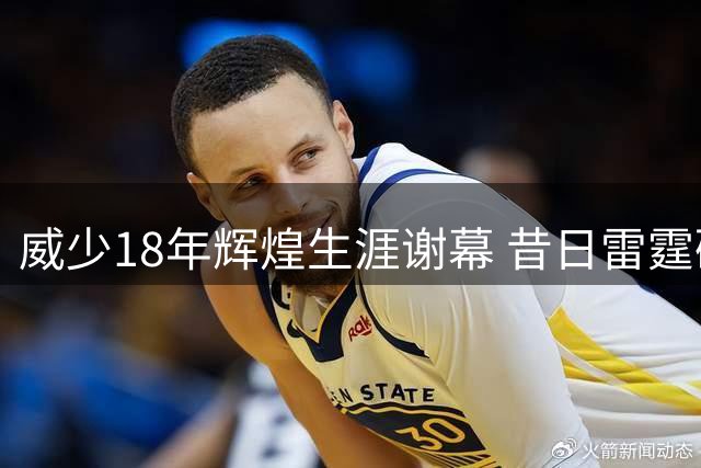 威少18年辉煌生涯谢幕 昔日雷霆硬汉拒绝替补告别赛场