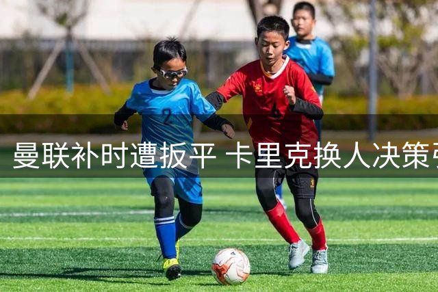 曼联补时遭扳平 卡里克换人决策引争议