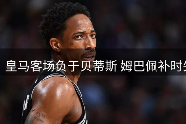 皇马客场负于贝蒂斯 姆巴佩补时失点错失扳平良机