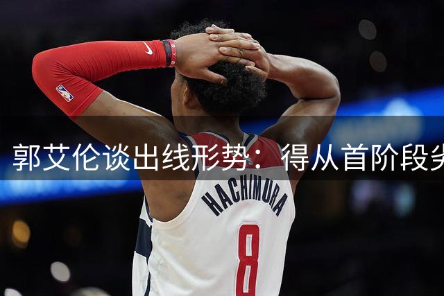 郭艾伦谈出线形势：得从首阶段劣势中拿回来 挺难的 没什么容错率
