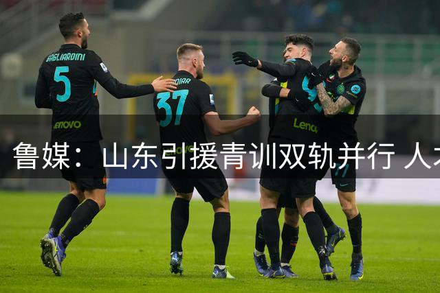 鲁媒：山东引援青训双轨并行 人才梯队建设年龄结构调整初见成效