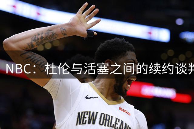 NBC：杜伦与活塞之间的续约谈判正变得令人窒息